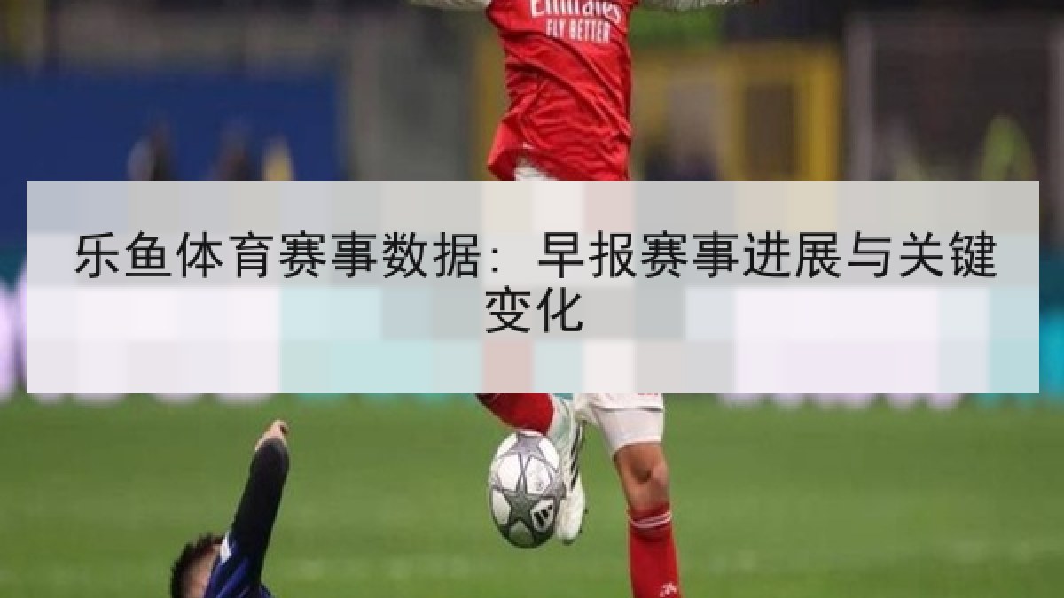 乐鱼体育赛事数据: 早报赛事进展与关键变化